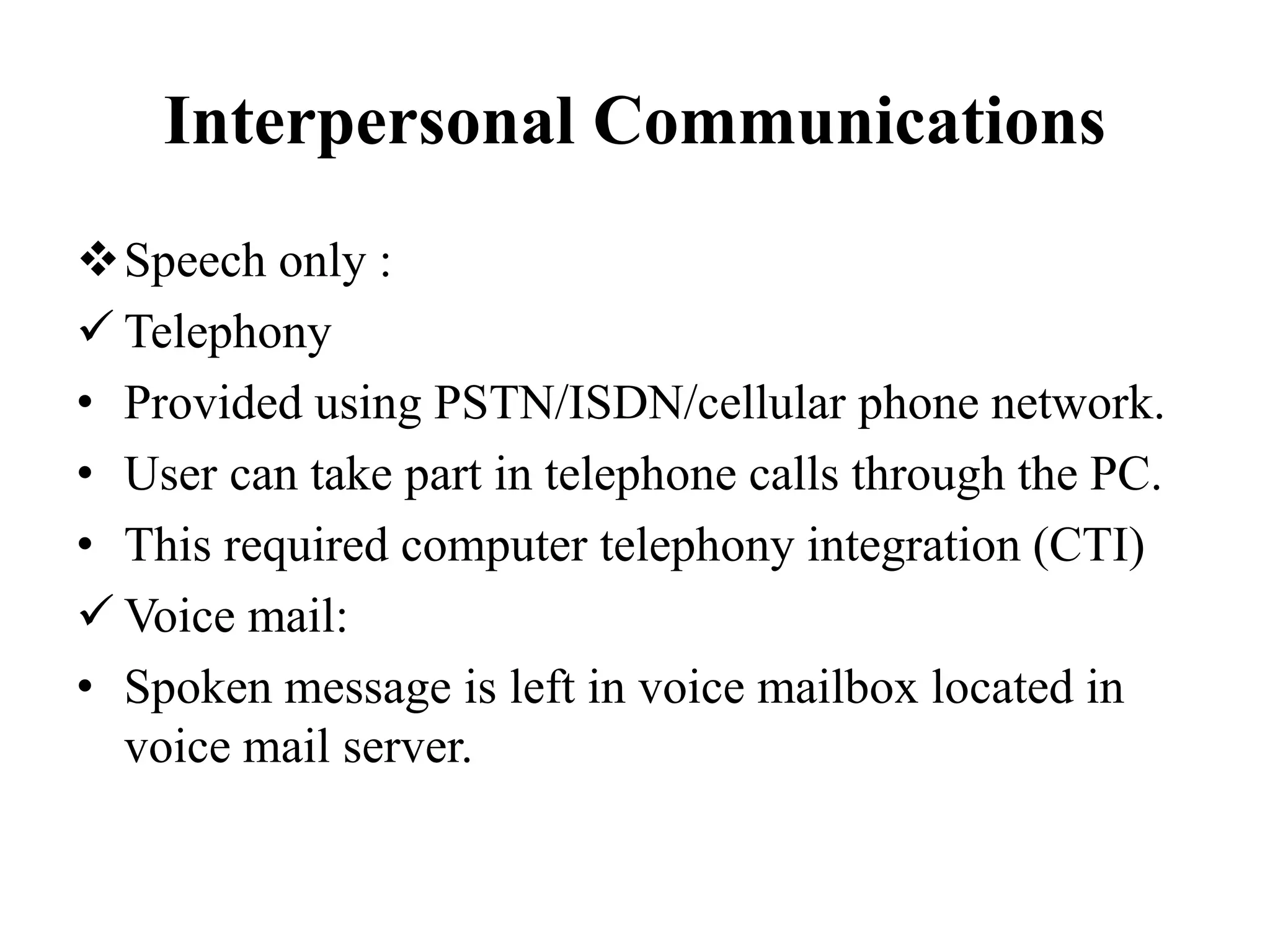 Interpersonal Communications
Speech only :
 Telephony
• Provided using PSTN/ISDN/cellular phone network.
• User can take part in telephone calls through the PC.
• This required computer telephony integration (CTI)
 Voice mail:
• Spoken message is left in voice mailbox located in
voice mail server.
 