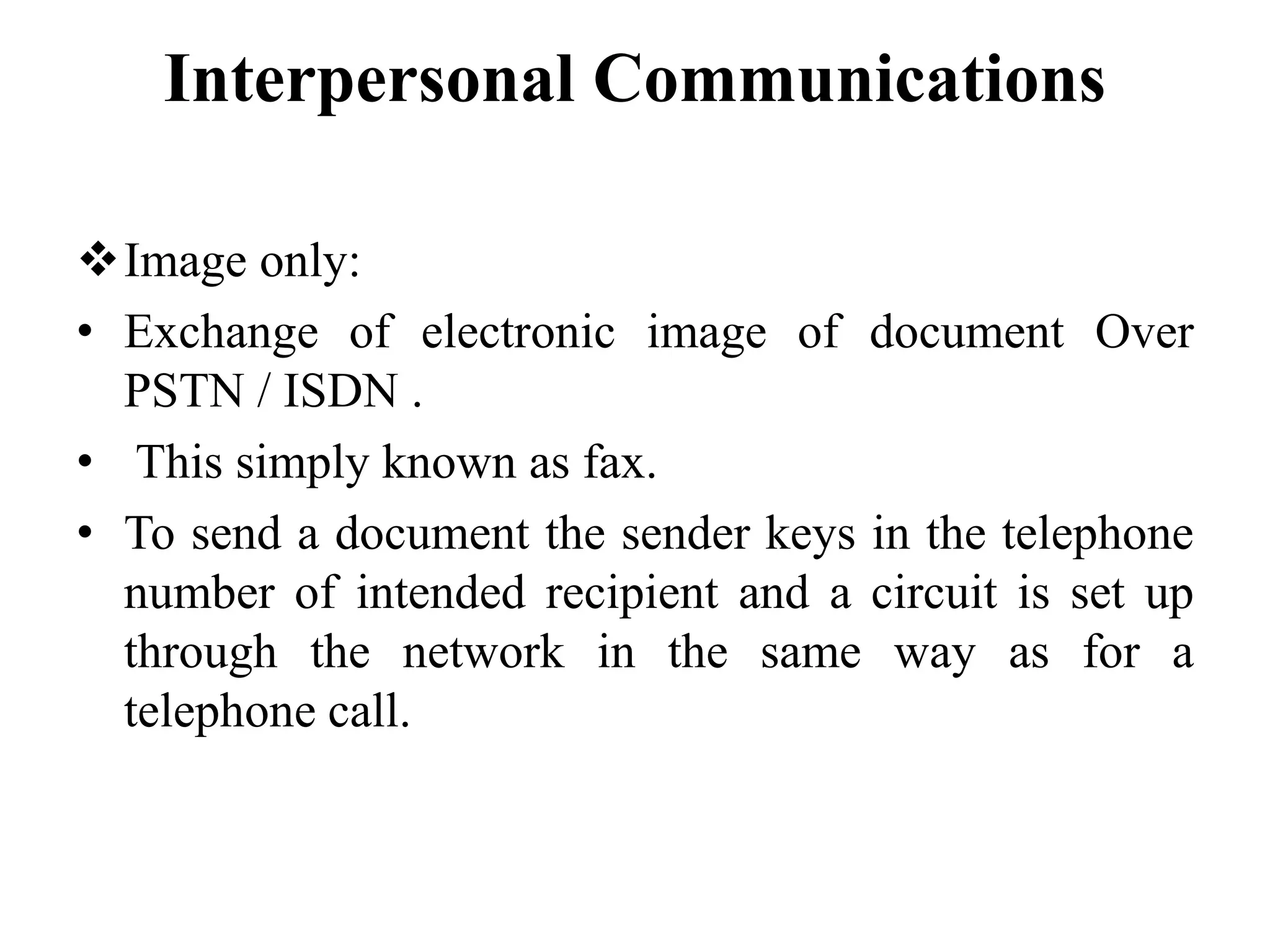 Interpersonal Communications
Image only:
• Exchange of electronic image of document Over
PSTN / ISDN .
• This simply known as fax.
• To send a document the sender keys in the telephone
number of intended recipient and a circuit is set up
through the network in the same way as for a
telephone call.
 