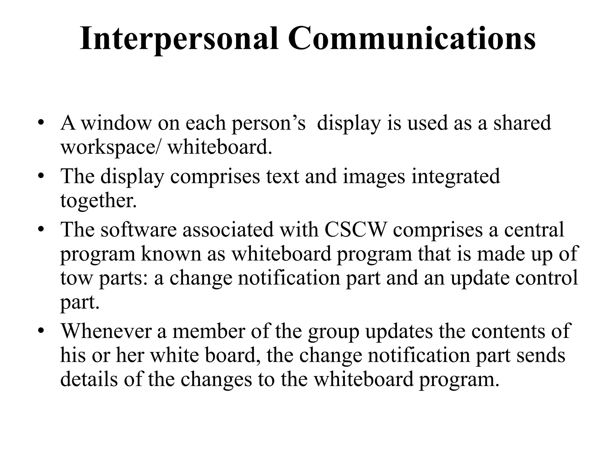 Interpersonal Communications
• A window on each person’s display is used as a shared
workspace/ whiteboard.
• The display comprises text and images integrated
together.
• The software associated with CSCW comprises a central
program known as whiteboard program that is made up of
tow parts: a change notification part and an update control
part.
• Whenever a member of the group updates the contents of
his or her white board, the change notification part sends
details of the changes to the whiteboard program.
 