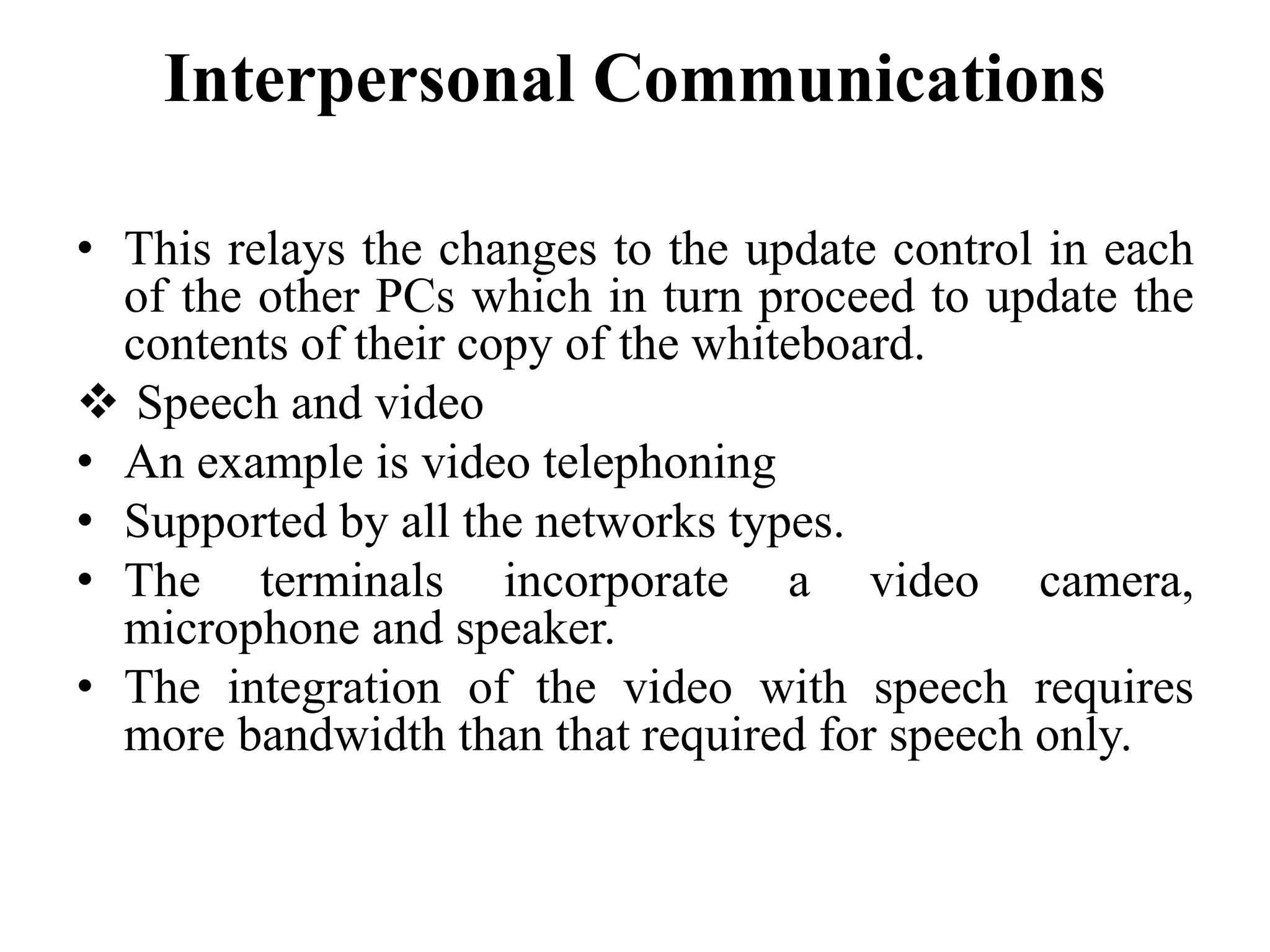 Interpersonal Communications
• This relays the changes to the update control in each
of the other PCs which in turn proceed to update the
contents of their copy of the whiteboard.
 Speech and video
• An example is video telephoning
• Supported by all the networks types.
• The terminals incorporate a video camera,
microphone and speaker.
• The integration of the video with speech requires
more bandwidth than that required for speech only.
 