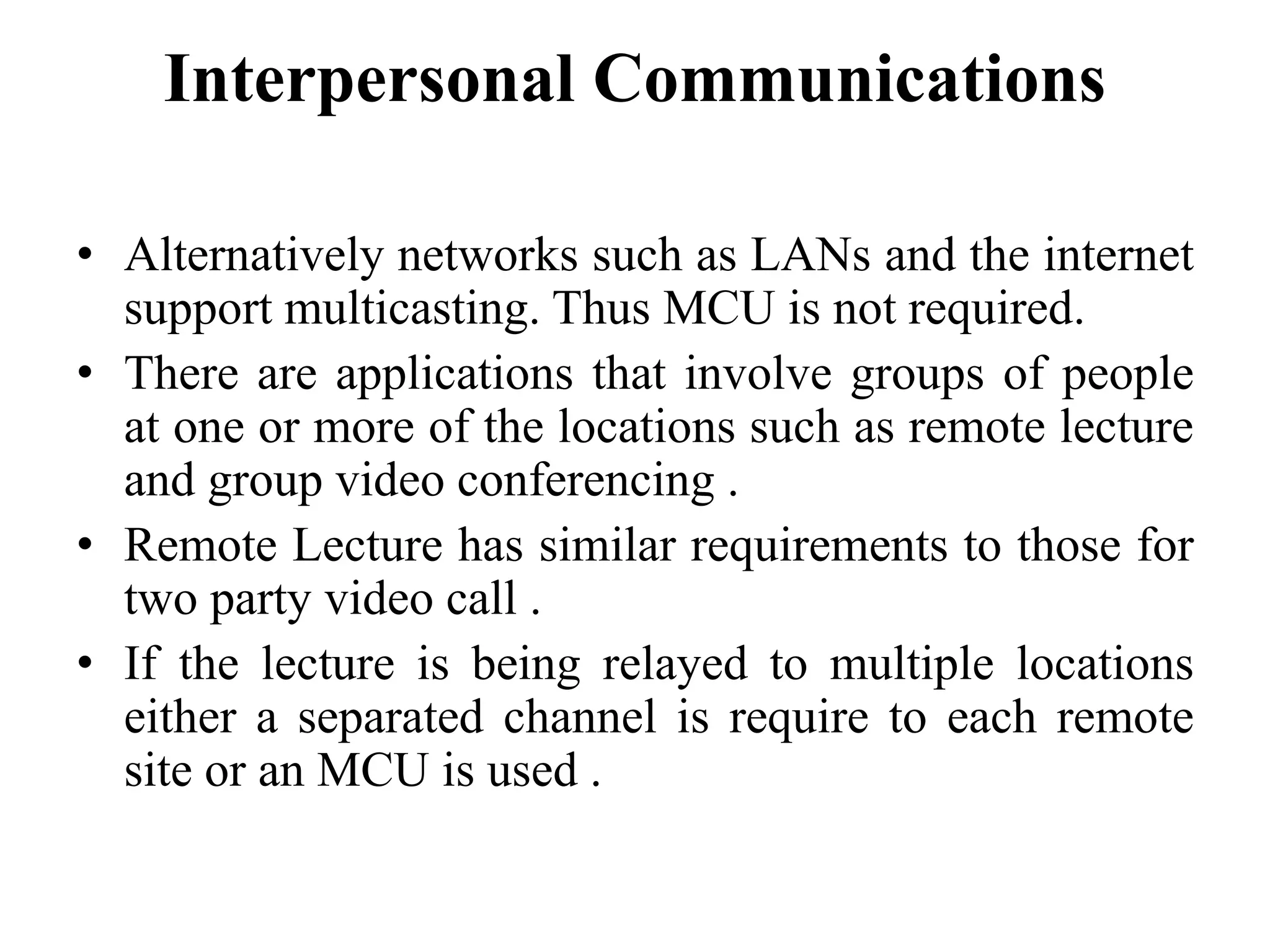 Interpersonal Communications
• Alternatively networks such as LANs and the internet
support multicasting. Thus MCU is not required.
• There are applications that involve groups of people
at one or more of the locations such as remote lecture
and group video conferencing .
• Remote Lecture has similar requirements to those for
two party video call .
• If the lecture is being relayed to multiple locations
either a separated channel is require to each remote
site or an MCU is used .
 