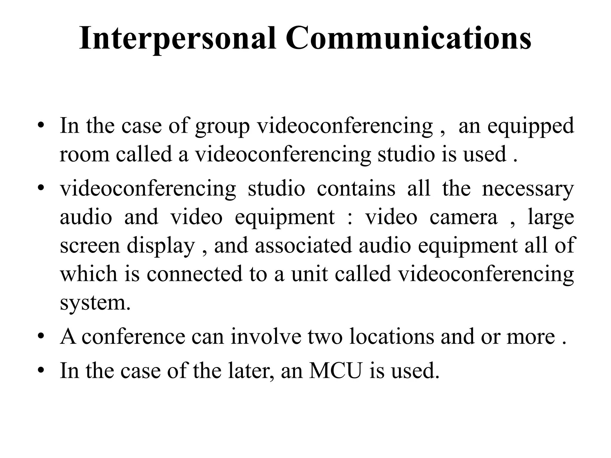 Interpersonal Communications
• In the case of group videoconferencing , an equipped
room called a videoconferencing studio is used .
• videoconferencing studio contains all the necessary
audio and video equipment : video camera , large
screen display , and associated audio equipment all of
which is connected to a unit called videoconferencing
system.
• A conference can involve two locations and or more .
• In the case of the later, an MCU is used.
 