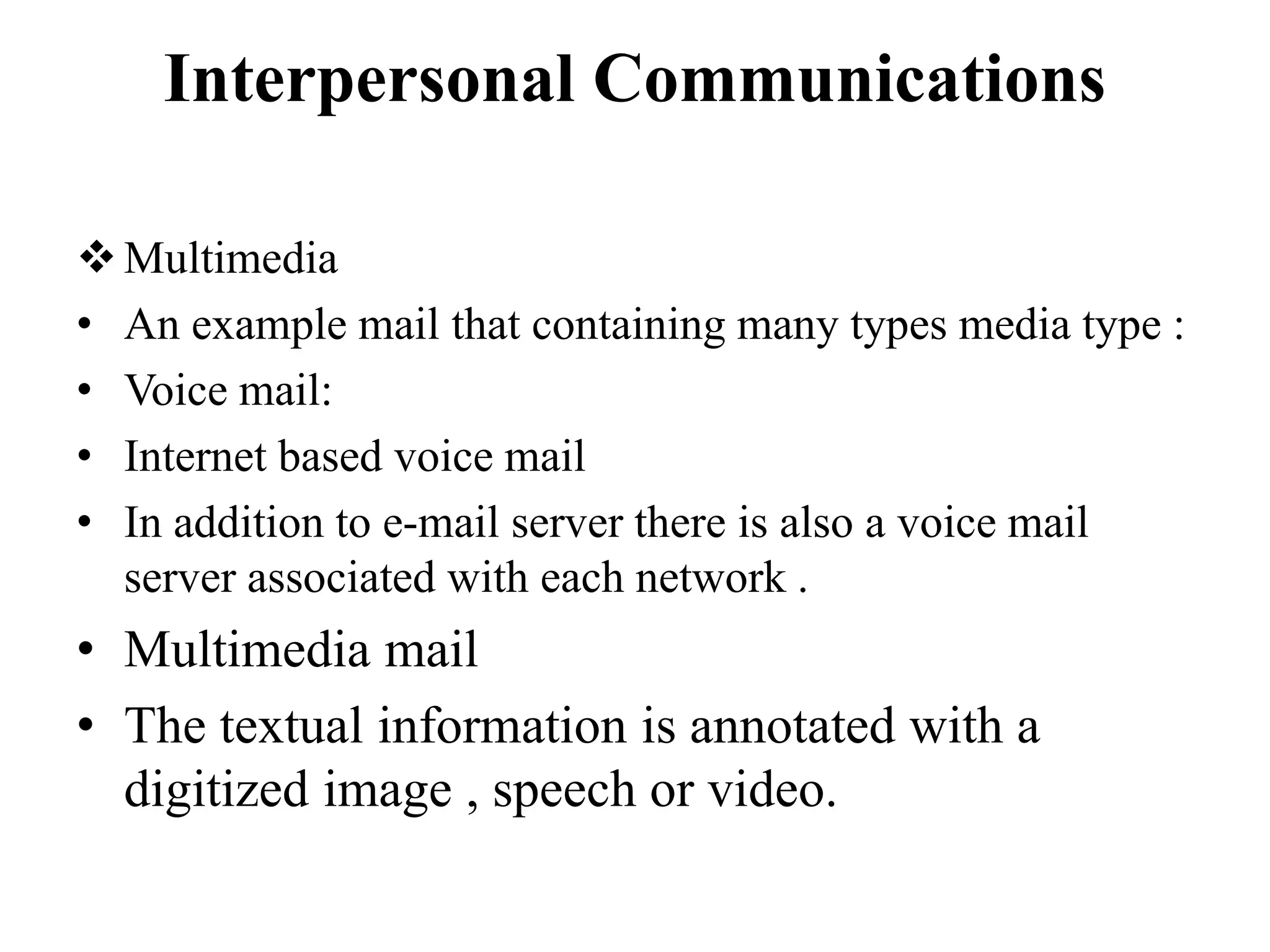Interpersonal Communications
Multimedia
• An example mail that containing many types media type :
• Voice mail:
• Internet based voice mail
• In addition to e-mail server there is also a voice mail
server associated with each network .
• Multimedia mail
• The textual information is annotated with a
digitized image , speech or video.
 