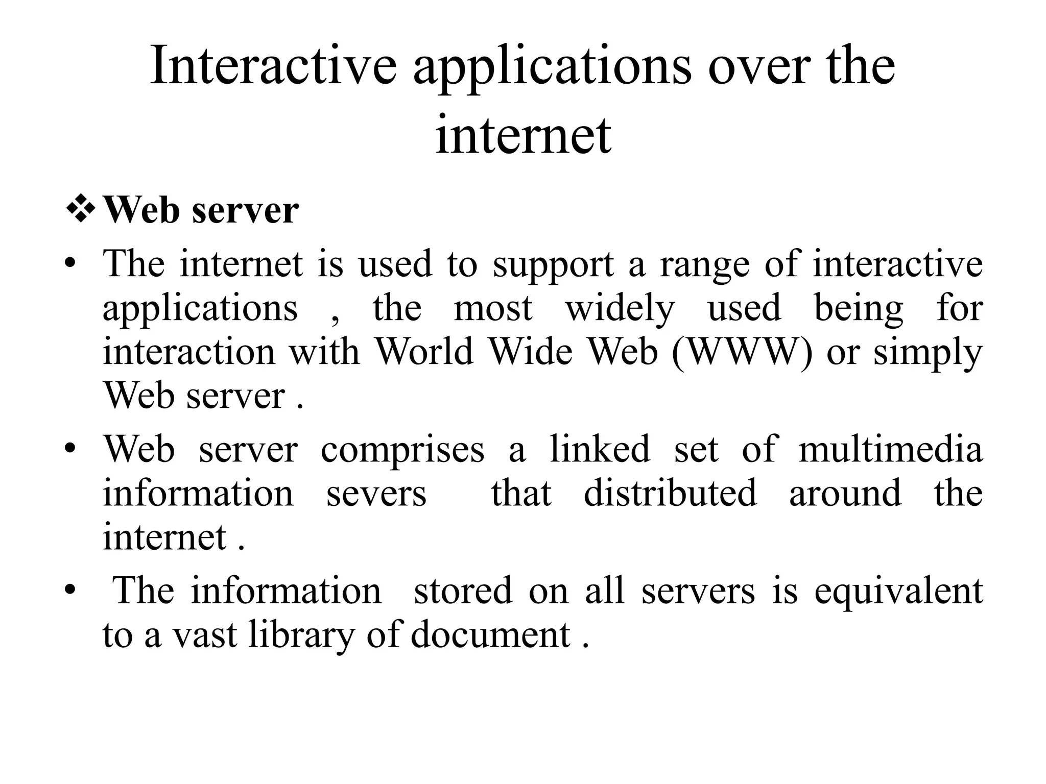 Interactive applications over the
internet
Web server
• The internet is used to support a range of interactive
applications , the most widely used being for
interaction with World Wide Web (WWW) or simply
Web server .
• Web server comprises a linked set of multimedia
information severs that distributed around the
internet .
• The information stored on all servers is equivalent
to a vast library of document .
 