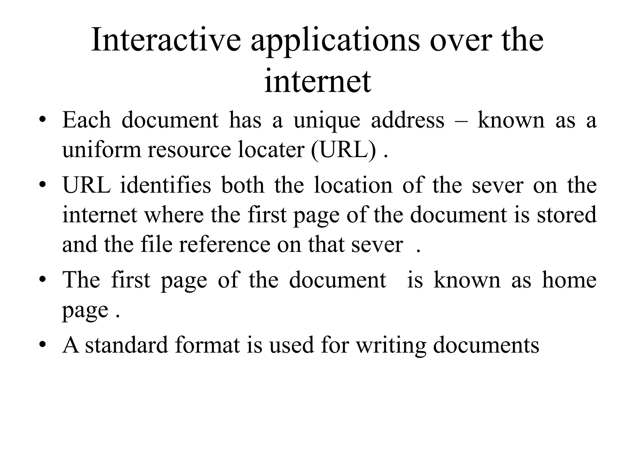 Interactive applications over the
internet
• Each document has a unique address – known as a
uniform resource locater (URL) .
• URL identifies both the location of the sever on the
internet where the first page of the document is stored
and the file reference on that sever .
• The first page of the document is known as home
page .
• A standard format is used for writing documents
 