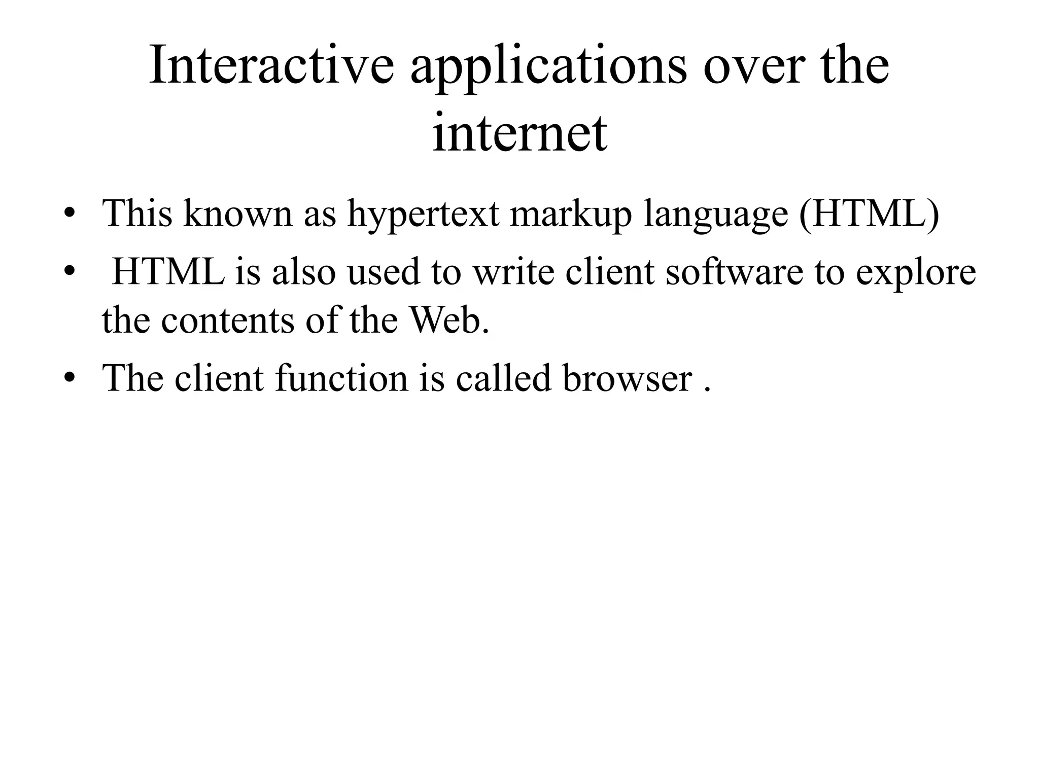 Interactive applications over the
internet
• This known as hypertext markup language (HTML)
• HTML is also used to write client software to explore
the contents of the Web.
• The client function is called browser .
 