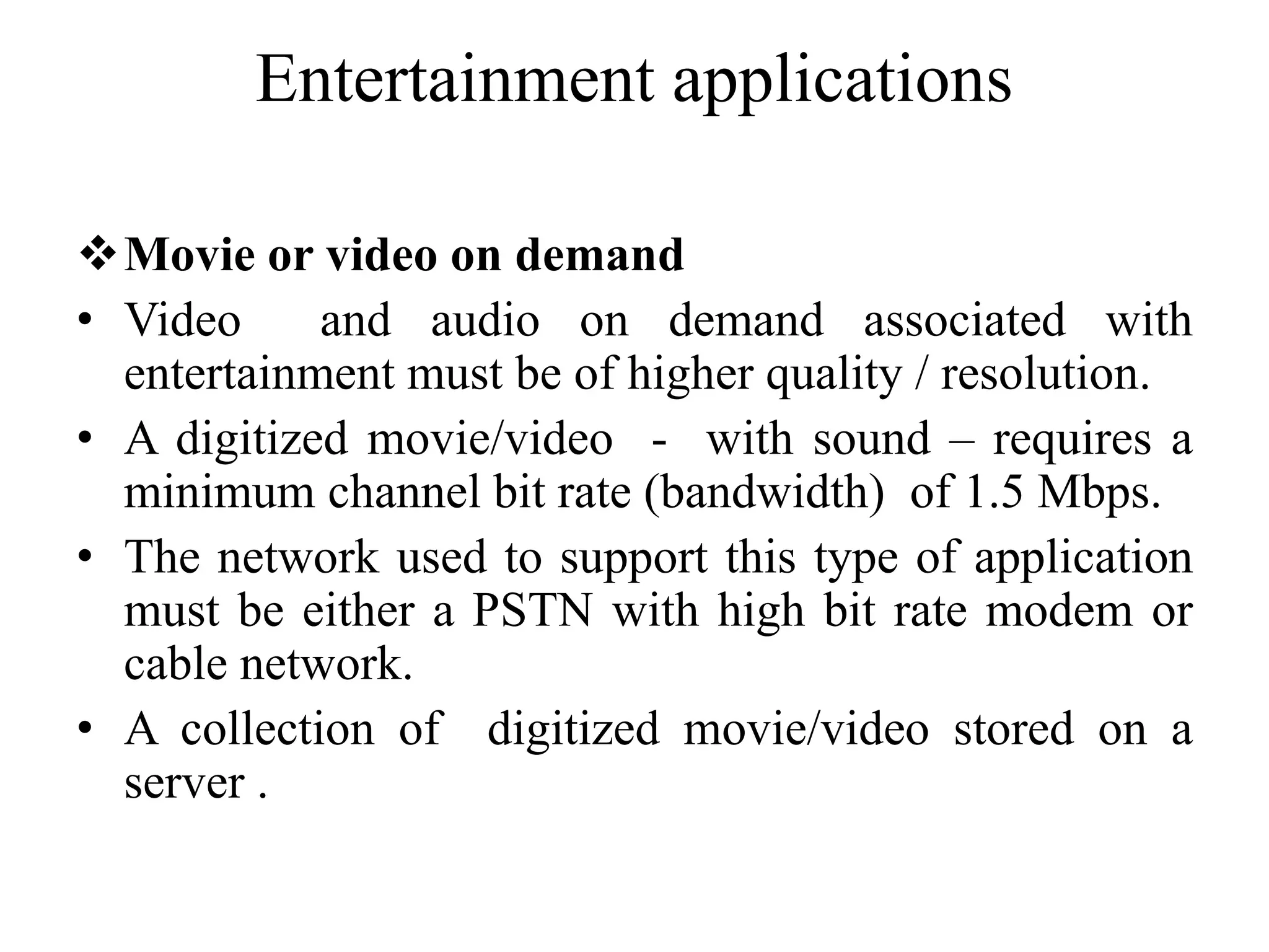Entertainment applications
Movie or video on demand
• Video and audio on demand associated with
entertainment must be of higher quality / resolution.
• A digitized movie/video - with sound – requires a
minimum channel bit rate (bandwidth) of 1.5 Mbps.
• The network used to support this type of application
must be either a PSTN with high bit rate modem or
cable network.
• A collection of digitized movie/video stored on a
server .
 
