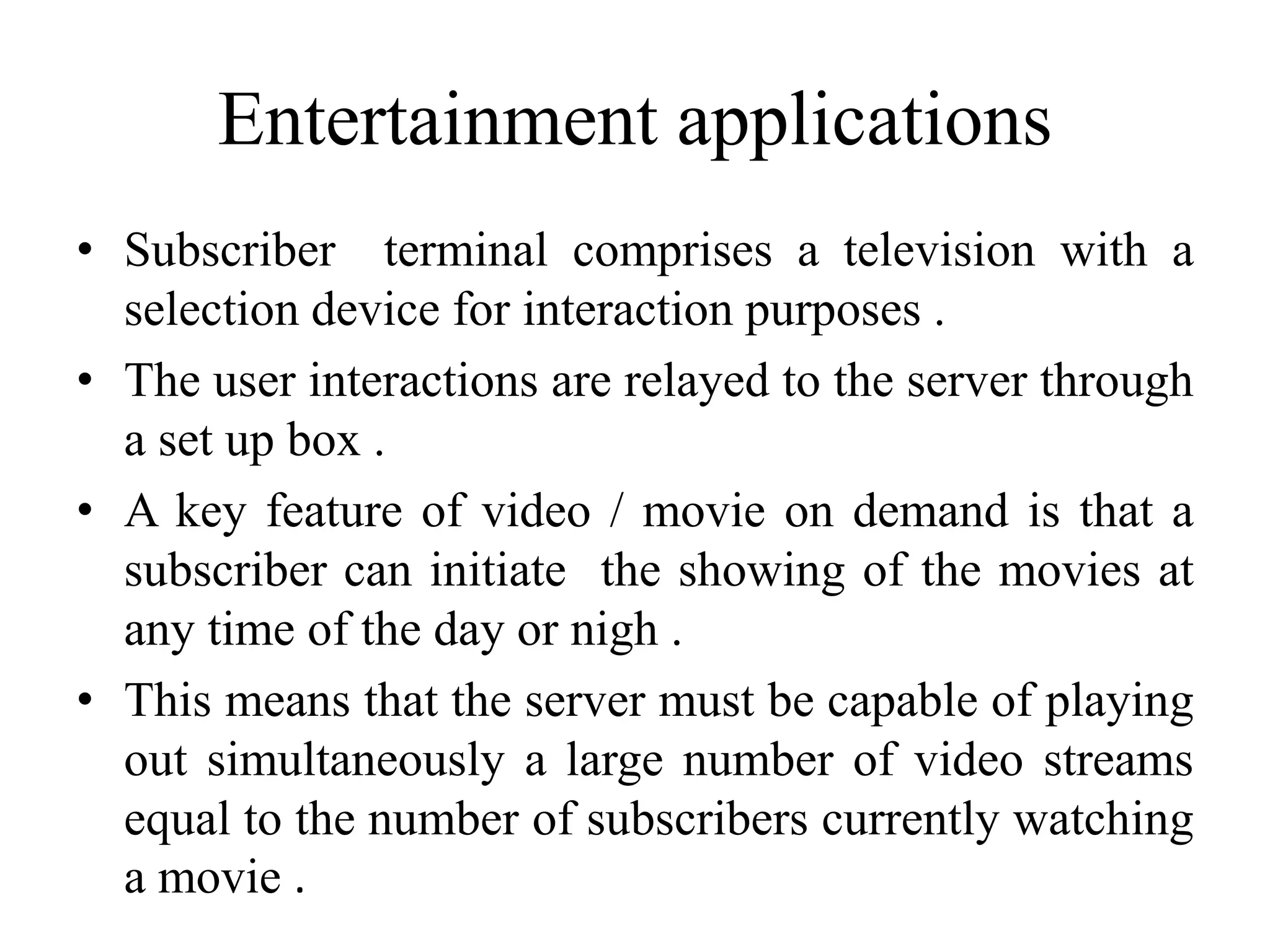 Entertainment applications
• Subscriber terminal comprises a television with a
selection device for interaction purposes .
• The user interactions are relayed to the server through
a set up box .
• A key feature of video / movie on demand is that a
subscriber can initiate the showing of the movies at
any time of the day or nigh .
• This means that the server must be capable of playing
out simultaneously a large number of video streams
equal to the number of subscribers currently watching
a movie .
 