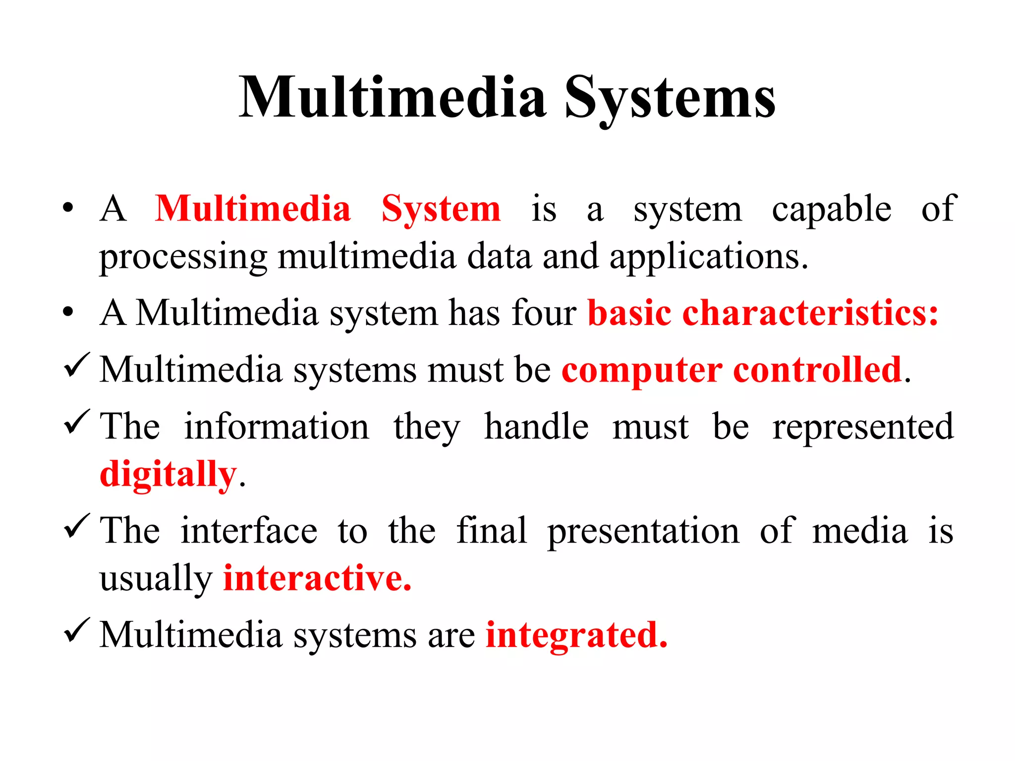 Multimedia Systems
• A Multimedia System is a system capable of
processing multimedia data and applications.
• A Multimedia system has four basic characteristics:
 Multimedia systems must be computer controlled.
 The information they handle must be represented
digitally.
 The interface to the final presentation of media is
usually interactive.
 Multimedia systems are integrated.
 