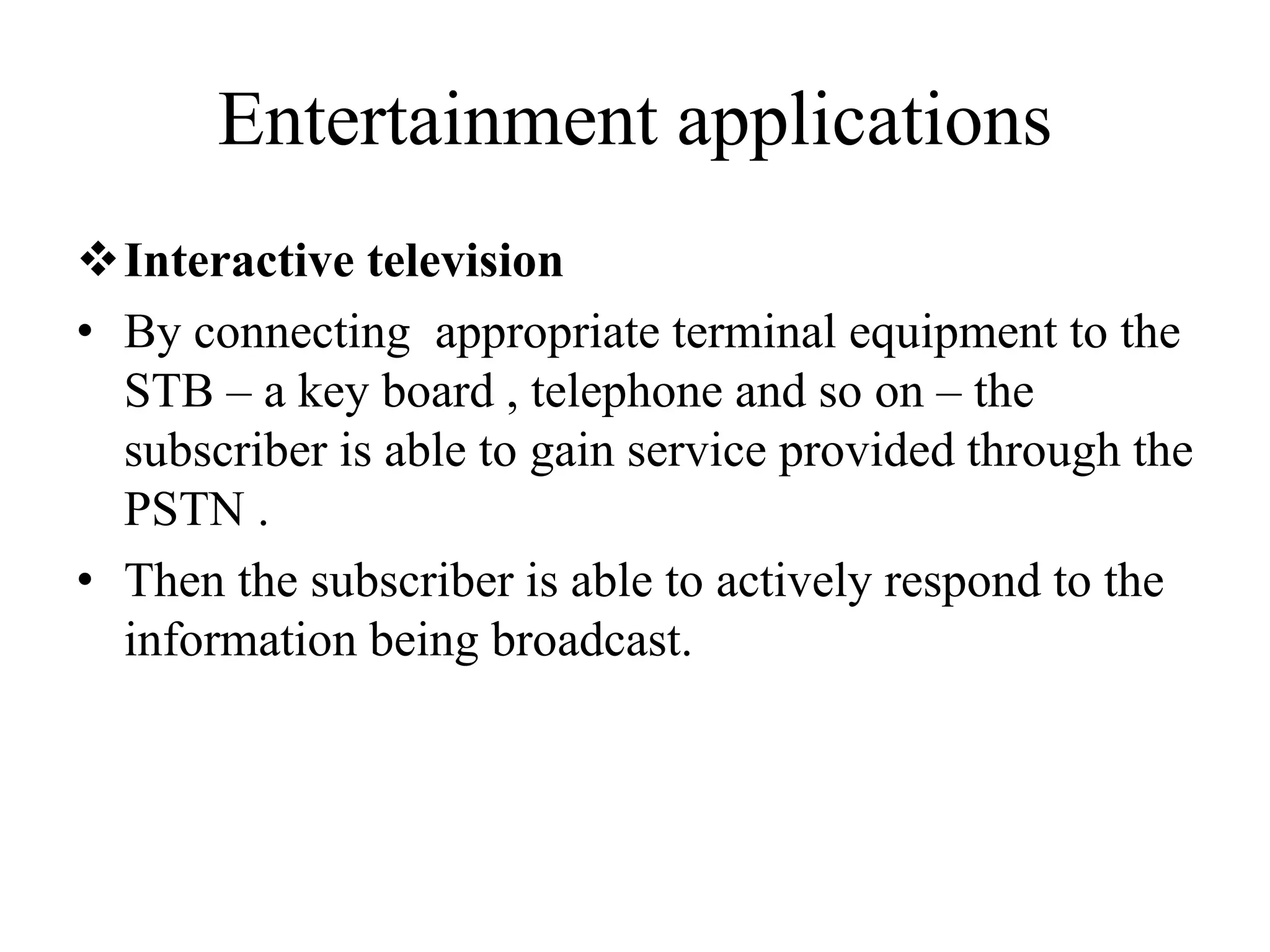 Entertainment applications
Interactive television
• By connecting appropriate terminal equipment to the
STB – a key board , telephone and so on – the
subscriber is able to gain service provided through the
PSTN .
• Then the subscriber is able to actively respond to the
information being broadcast.
 