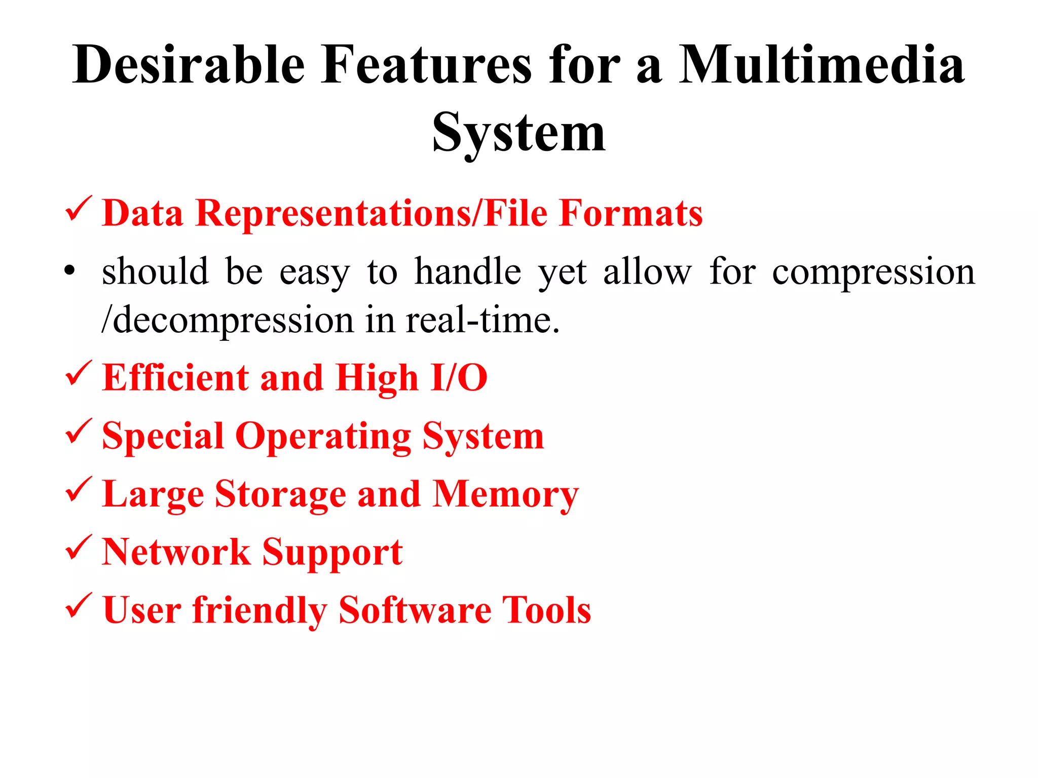 Desirable Features for a Multimedia
System
 Data Representations/File Formats
• should be easy to handle yet allow for compression
/decompression in real-time.
 Efficient and High I/O
 Special Operating System
 Large Storage and Memory
 Network Support
 User friendly Software Tools
 