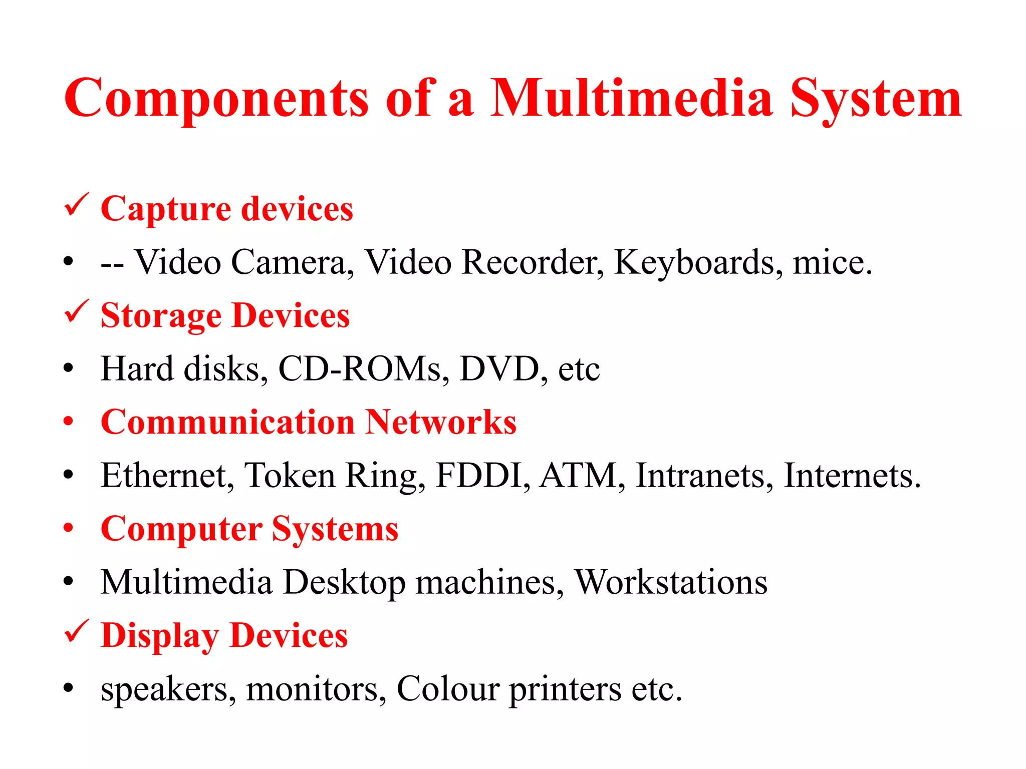 Components of a Multimedia System
 Capture devices
• -- Video Camera, Video Recorder, Keyboards, mice.
 Storage Devices
• Hard disks, CD-ROMs, DVD, etc
• Communication Networks
• Ethernet, Token Ring, FDDI, ATM, Intranets, Internets.
• Computer Systems
• Multimedia Desktop machines, Workstations
 Display Devices
• speakers, monitors, Colour printers etc.
 