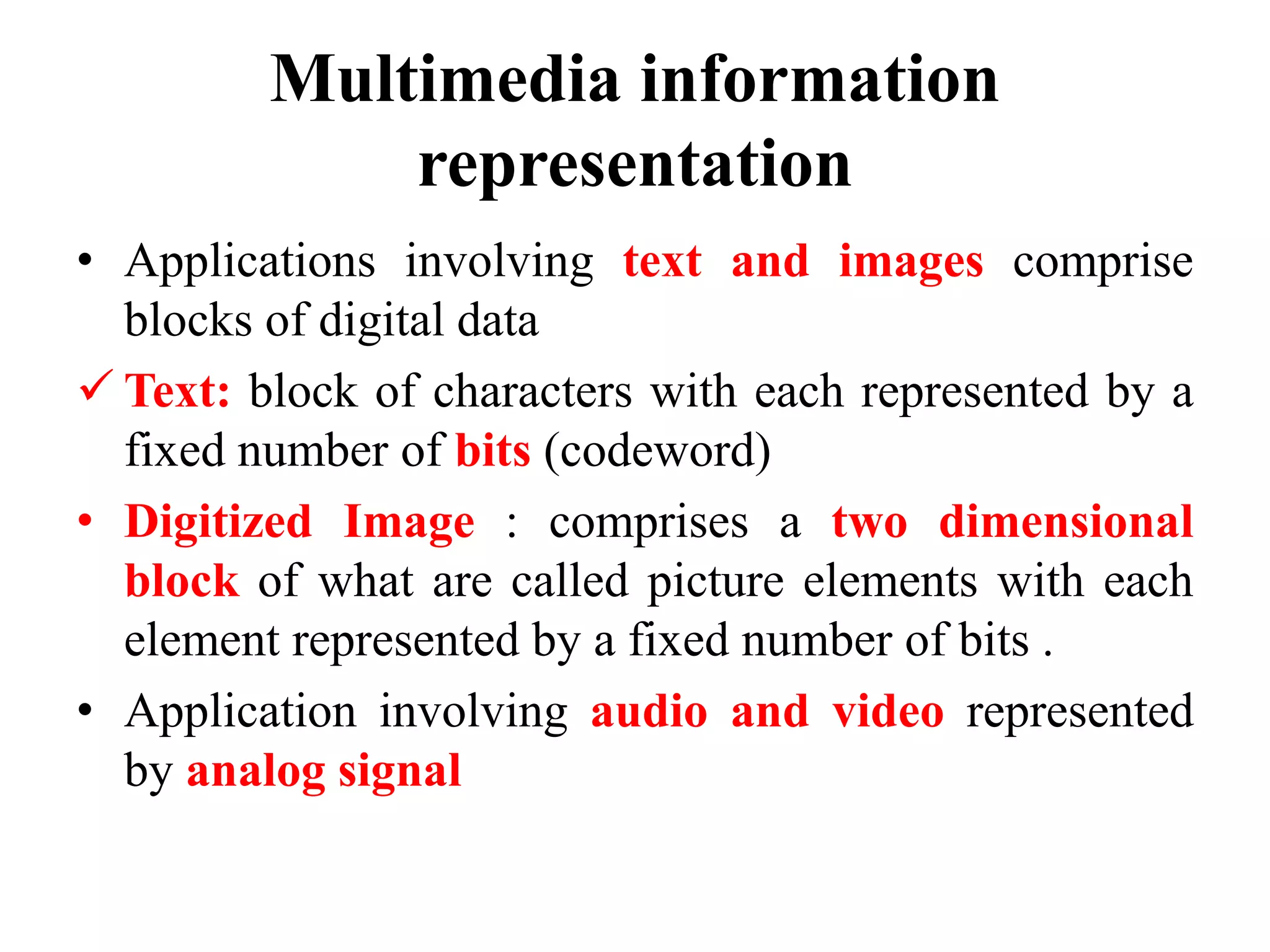 Multimedia information
representation
• Applications involving text and images comprise
blocks of digital data
 Text: block of characters with each represented by a
fixed number of bits (codeword)
• Digitized Image : comprises a two dimensional
block of what are called picture elements with each
element represented by a fixed number of bits .
• Application involving audio and video represented
by analog signal
 