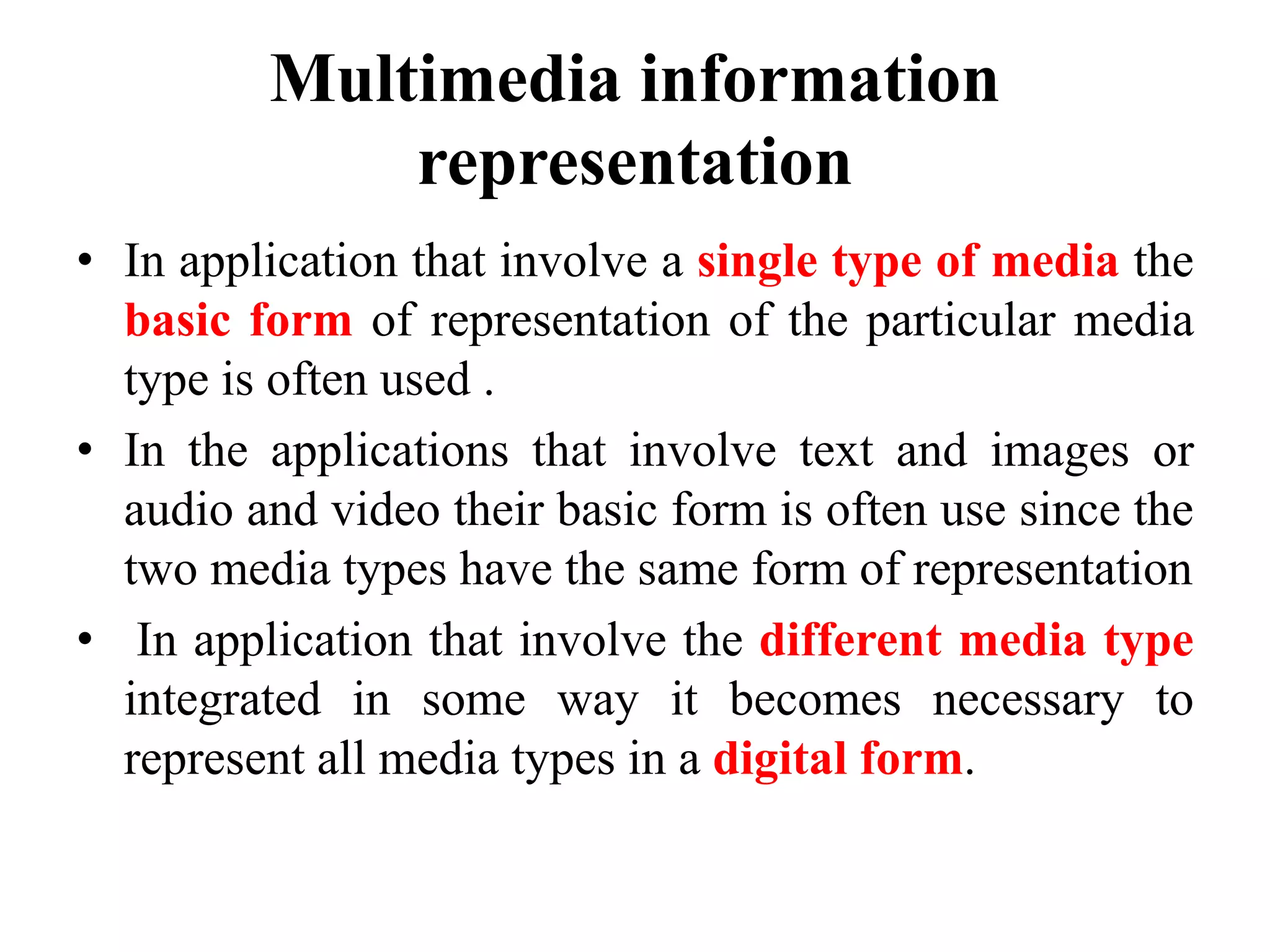 Multimedia information
representation
• In application that involve a single type of media the
basic form of representation of the particular media
type is often used .
• In the applications that involve text and images or
audio and video their basic form is often use since the
two media types have the same form of representation
• In application that involve the different media type
integrated in some way it becomes necessary to
represent all media types in a digital form.
 