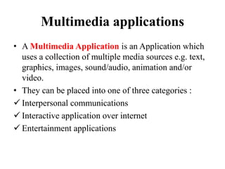 Multimedia applications
• A Multimedia Application is an Application which
uses a collection of multiple media sources e.g. text,
graphics, images, sound/audio, animation and/or
video.
• They can be placed into one of three categories :
 Interpersonal communications
 Interactive application over internet
 Entertainment applications
 