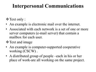 Interpersonal Communications
Text only :
• An example is electronic mail over the internet.
• Associated with each network is a set of one or more
server computers (e-mail server) that contain a
mailbox for each user.
Text and image
• An example is computer-supported cooperative
working (CSCW) .
• A distributed group of people –each in his or her
place of work-are all working on the same project.
 