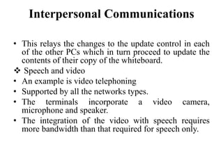 Interpersonal Communications
• This relays the changes to the update control in each
of the other PCs which in turn proceed to update the
contents of their copy of the whiteboard.
 Speech and video
• An example is video telephoning
• Supported by all the networks types.
• The terminals incorporate a video camera,
microphone and speaker.
• The integration of the video with speech requires
more bandwidth than that required for speech only.
 