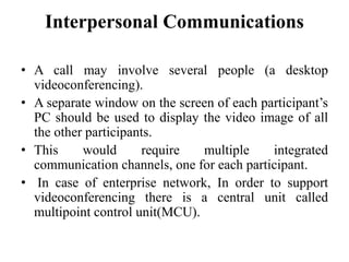 Interpersonal Communications
• A call may involve several people (a desktop
videoconferencing).
• A separate window on the screen of each participant’s
PC should be used to display the video image of all
the other participants.
• This would require multiple integrated
communication channels, one for each participant.
• In case of enterprise network, In order to support
videoconferencing there is a central unit called
multipoint control unit(MCU).
 