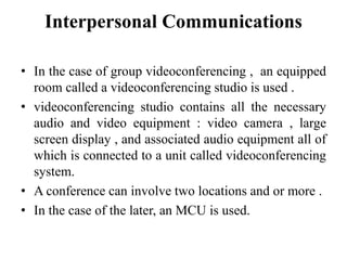 Interpersonal Communications
• In the case of group videoconferencing , an equipped
room called a videoconferencing studio is used .
• videoconferencing studio contains all the necessary
audio and video equipment : video camera , large
screen display , and associated audio equipment all of
which is connected to a unit called videoconferencing
system.
• A conference can involve two locations and or more .
• In the case of the later, an MCU is used.
 