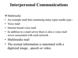 Interpersonal Communications
Multimedia
• An example mail that containing many types media type :
• Voice mail:
• Internet based voice mail
• In addition to e-mail server there is also a voice mail
server associated with each network .
• Multimedia mail
• The textual information is annotated with a
digitized image , speech or video.
 