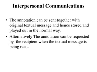Interpersonal Communications
• The annotation can be sent together with
original textual message and hence stored and
played out in the normal way.
• Alternatively The annotation can be requested
by the recipient when the textual message is
being read.
 