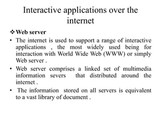 Interactive applications over the
internet
Web server
• The internet is used to support a range of interactive
applications , the most widely used being for
interaction with World Wide Web (WWW) or simply
Web server .
• Web server comprises a linked set of multimedia
information severs that distributed around the
internet .
• The information stored on all servers is equivalent
to a vast library of document .
 