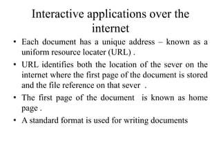 Interactive applications over the
internet
• Each document has a unique address – known as a
uniform resource locater (URL) .
• URL identifies both the location of the sever on the
internet where the first page of the document is stored
and the file reference on that sever .
• The first page of the document is known as home
page .
• A standard format is used for writing documents
 