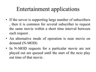 Entertainment applications
• If the server is supporting large number of subscribers
, then it is common for several subscriber to request
the same movie within a short time interval between
each request .
• An alternative mode of operation is near movie on
demand (N-MOD)
• In N-MOD requests for a particular movie are not
played out are queued until the start of the next play
out time of that movie .
 