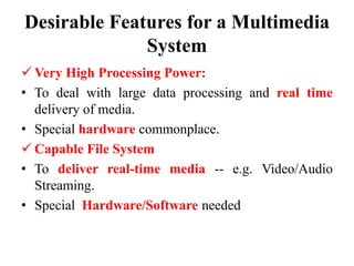 Desirable Features for a Multimedia
System
 Very High Processing Power:
• To deal with large data processing and real time
delivery of media.
• Special hardware commonplace.
 Capable File System
• To deliver real-time media -- e.g. Video/Audio
Streaming.
• Special Hardware/Software needed
 