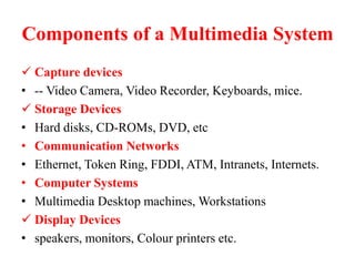 Components of a Multimedia System
 Capture devices
• -- Video Camera, Video Recorder, Keyboards, mice.
 Storage Devices
• Hard disks, CD-ROMs, DVD, etc
• Communication Networks
• Ethernet, Token Ring, FDDI, ATM, Intranets, Internets.
• Computer Systems
• Multimedia Desktop machines, Workstations
 Display Devices
• speakers, monitors, Colour printers etc.
 