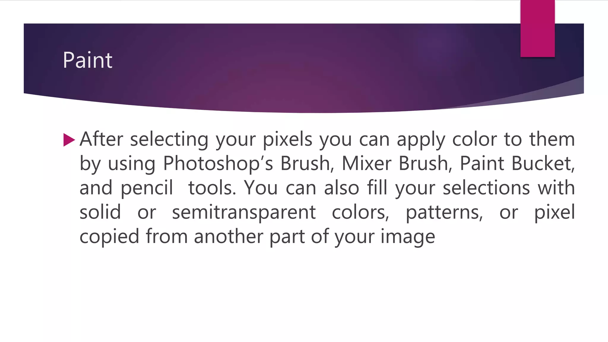Paint
 After selecting your pixels you can apply color to them
by using Photoshop’s Brush, Mixer Brush, Paint Bucket,
and pencil tools. You can also fill your selections with
solid or semitransparent colors, patterns, or pixel
copied from another part of your image
 