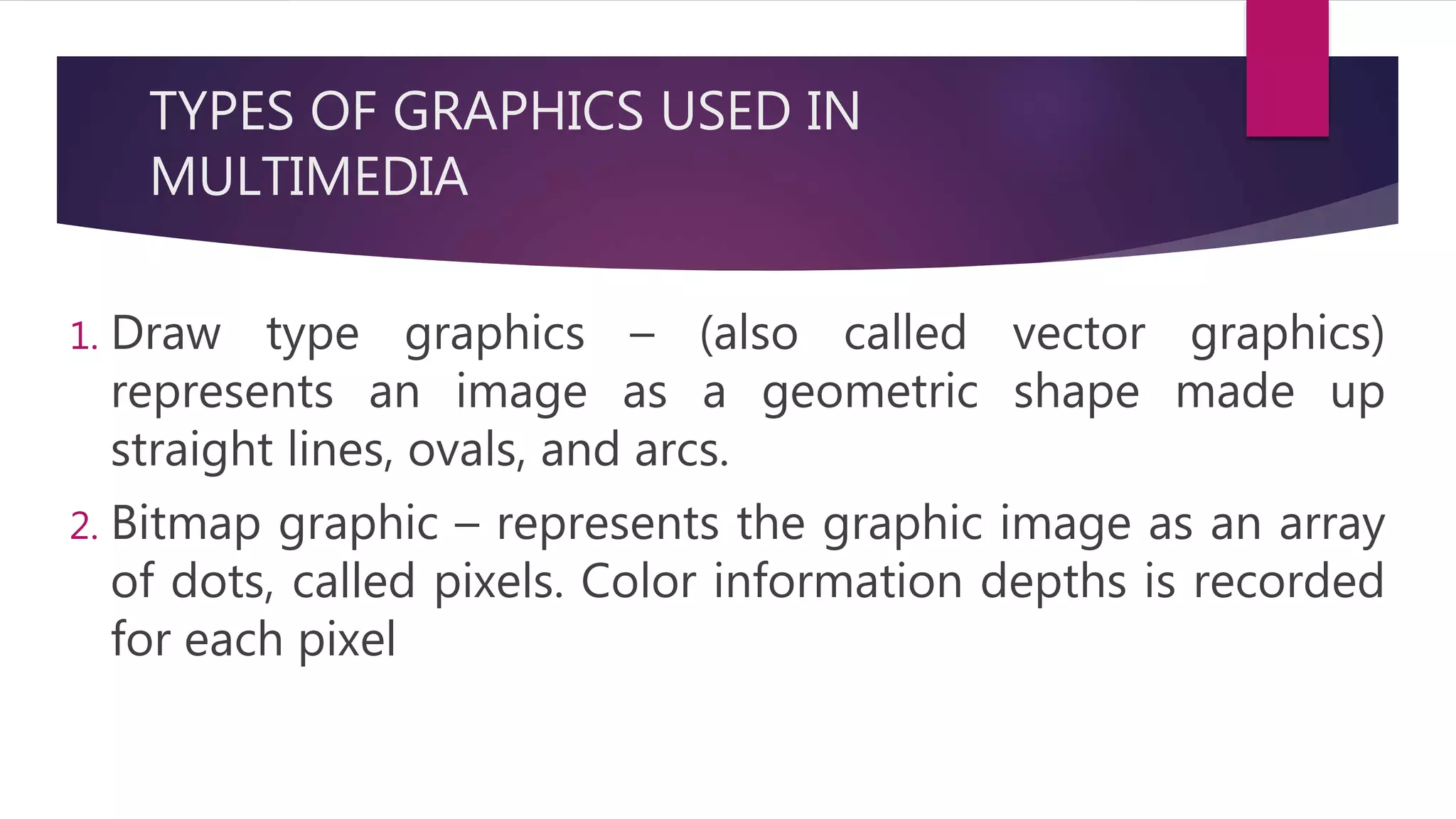 TYPES OF GRAPHICS USED IN
MULTIMEDIA
1. Draw type graphics – (also called vector graphics)
represents an image as a geometric shape made up
straight lines, ovals, and arcs.
2. Bitmap graphic – represents the graphic image as an array
of dots, called pixels. Color information depths is recorded
for each pixel
 