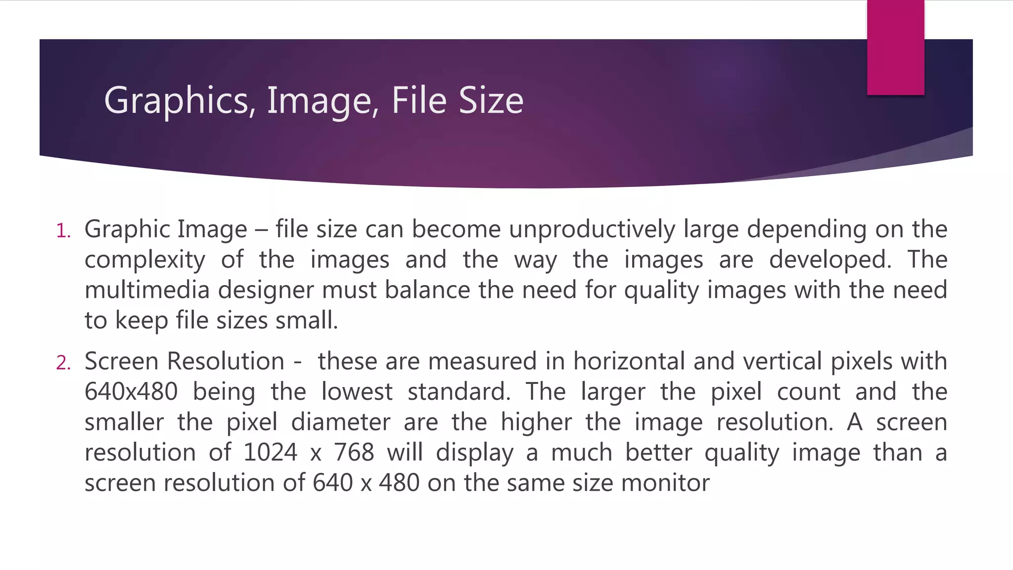 Graphics, Image, File Size
1. Graphic Image – file size can become unproductively large depending on the
complexity of the images and the way the images are developed. The
multimedia designer must balance the need for quality images with the need
to keep file sizes small.
2. Screen Resolution - these are measured in horizontal and vertical pixels with
640x480 being the lowest standard. The larger the pixel count and the
smaller the pixel diameter are the higher the image resolution. A screen
resolution of 1024 x 768 will display a much better quality image than a
screen resolution of 640 x 480 on the same size monitor
 