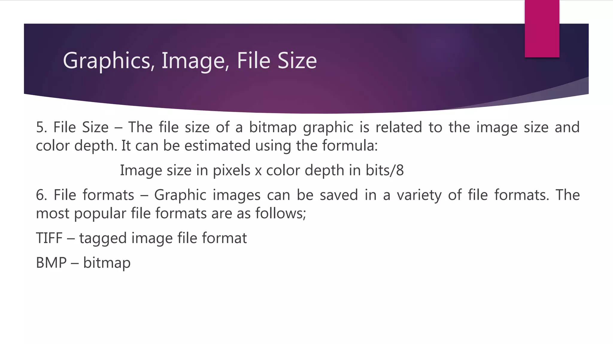 Graphics, Image, File Size
5. File Size – The file size of a bitmap graphic is related to the image size and
color depth. It can be estimated using the formula:
Image size in pixels x color depth in bits/8
6. File formats – Graphic images can be saved in a variety of file formats. The
most popular file formats are as follows;
TIFF – tagged image file format
BMP – bitmap
 