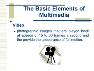 The Basic Elements of
Multimedia

Video


 photographic images that are played back
at speeds of 15 to 30 frames a second and
the provide the appearance of full motion.
 