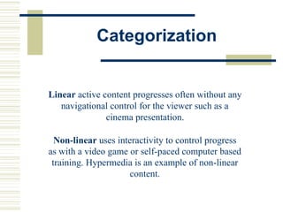 Categorization
Linear active content progresses often without any
navigational control for the viewer such as a
cinema presentation.
Non-linear uses interactivity to control progress
as with a video game or self-paced computer based
training. Hypermedia is an example of non-linear
content.
 