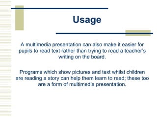 Usage
A multimedia presentation can also make it easier for
pupils to read text rather than trying to read a teacher’s
writing on the board.
Programs which show pictures and text whilst children
are reading a story can help them learn to read; these too
are a form of multimedia presentation.
 