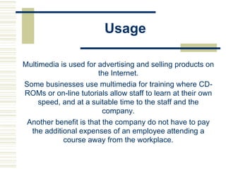 Usage
Multimedia is used for advertising and selling products on
the Internet.
Some businesses use multimedia for training where CD-
ROMs or on-line tutorials allow staff to learn at their own
speed, and at a suitable time to the staff and the
company.
Another benefit is that the company do not have to pay
the additional expenses of an employee attending a
course away from the workplace.
 
