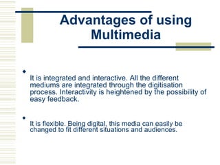 Advantages of using
Multimedia

It is integrated and interactive. All the different
mediums are integrated through the digitisation
process. Interactivity is heightened by the possibility of
easy feedback.






It is flexible. Being digital, this media can easily be
changed to fit different situations and audiences.

 
