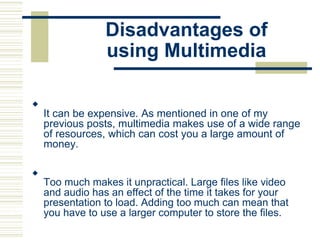 Disadvantages of
using Multimedia

It can be expensive. As mentioned in one of my
previous posts, multimedia makes use of a wide range
of resources, which can cost you a large amount of
money.






Too much makes it unpractical. Large files like video
and audio has an effect of the time it takes for your
presentation to load. Adding too much can mean that
you have to use a larger computer to store the files.

 
