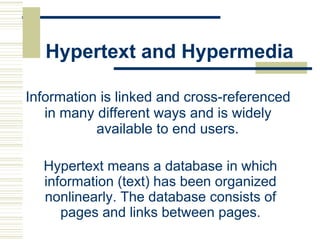 Hypertext and Hypermedia
Information is linked and cross-referenced
in many different ways and is widely
available to end users.
Hypertext means a database in which
information (text) has been organized
nonlinearly. The database consists of
pages and links between pages.
 