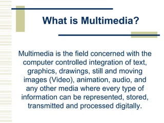 What is Multimedia?
Multimedia is the field concerned with the
computer controlled integration of text,
graphics, drawings, still and moving
images (Video), animation, audio, and
any other media where every type of
information can be represented, stored,
transmitted and processed digitally.
 