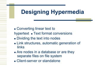 Designing Hypermedia
 Converting linear text to
hypertext Text format conversions
 Dividing the text into nodes
 Link structures, automatic generation of
links
 Are nodes in a database or are they
separate files on file system
 Client-server or standalone
 