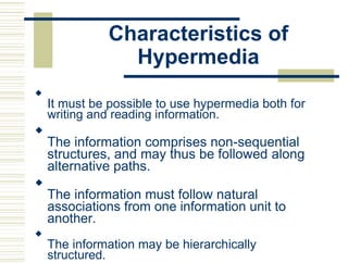 Characteristics of
Hypermedia

It must be possible to use hypermedia both for
writing and reading information.



The information comprises non-sequential
structures, and may thus be followed along
alternative paths.



The information must follow natural
associations from one information unit to
another.



The information may be hierarchically
structured.

 