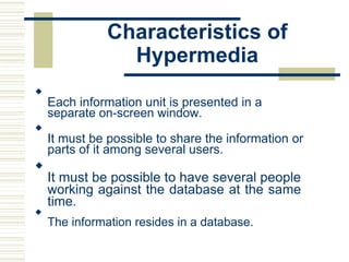 Characteristics of
Hypermedia

Each information unit is presented in a
separate on-screen window.



It must be possible to share the information or
parts of it among several users.



It must be possible to have several people
working against the database at the same
time.



The information resides in a database.

 