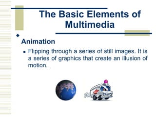 The Basic Elements of
Multimedia

Animation


 Flipping through a series of still images. It is
a series of graphics that create an illusion of
motion.
 