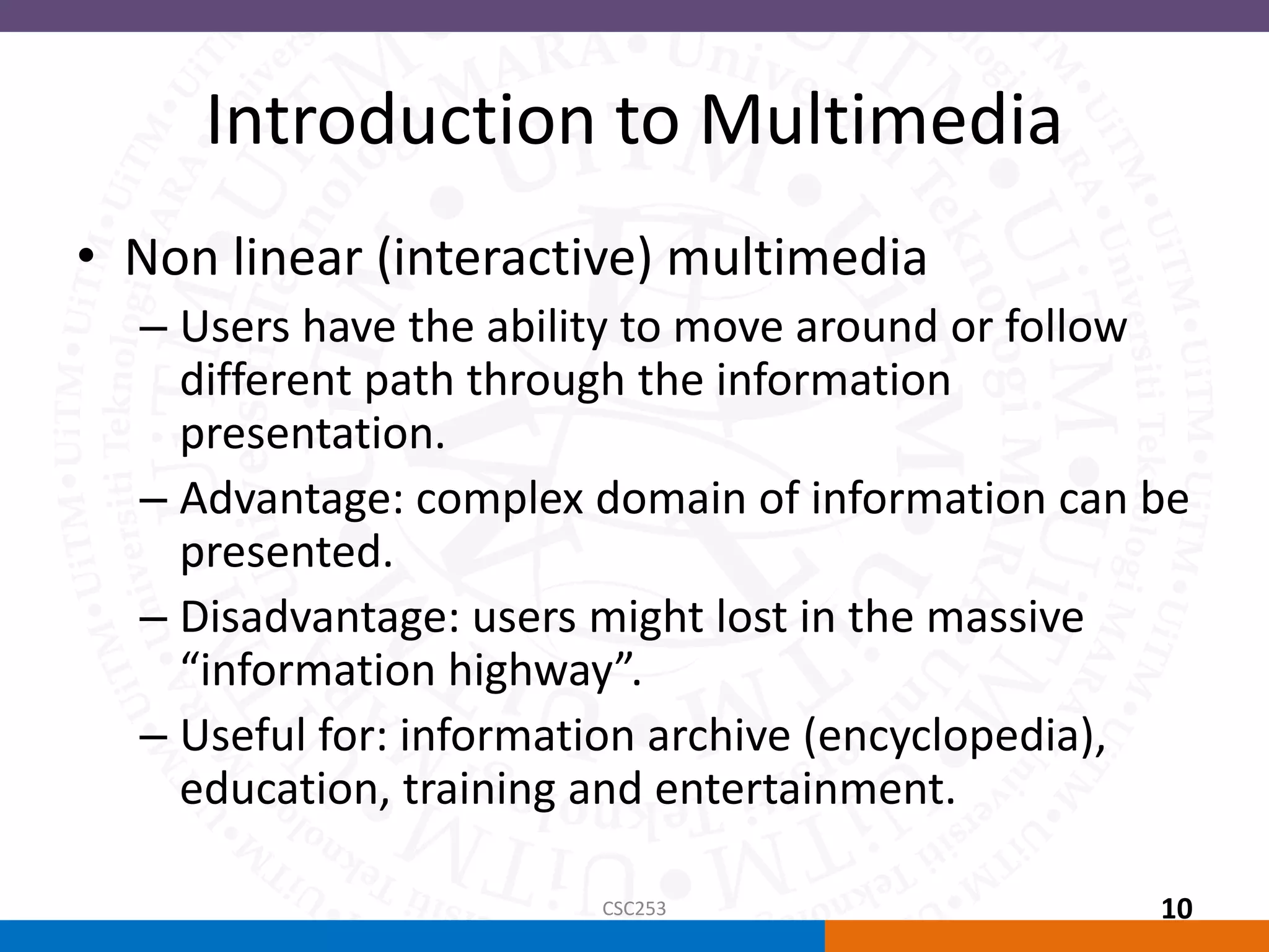 Introduction to Multimedia
• Non linear (interactive) multimedia
– Users have the ability to move around or follow
different path through the information
presentation.
– Advantage: complex domain of information can be
presented.
– Disadvantage: users might lost in the massive
“information highway”.
– Useful for: information archive (encyclopedia),
education, training and entertainment.
CSC253 10
 