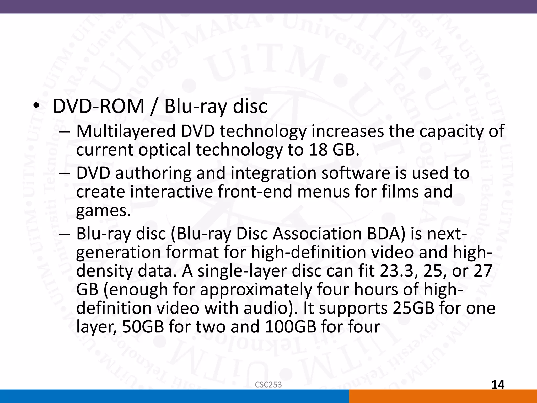 • DVD-ROM / Blu-ray disc
– Multilayered DVD technology increases the capacity of
current optical technology to 18 GB.
– DVD authoring and integration software is used to
create interactive front-end menus for films and
games.
– Blu-ray disc (Blu-ray Disc Association BDA) is next-
generation format for high-definition video and high-
density data. A single-layer disc can fit 23.3, 25, or 27
GB (enough for approximately four hours of high-
definition video with audio). It supports 25GB for one
layer, 50GB for two and 100GB for four
CSC253 14
 