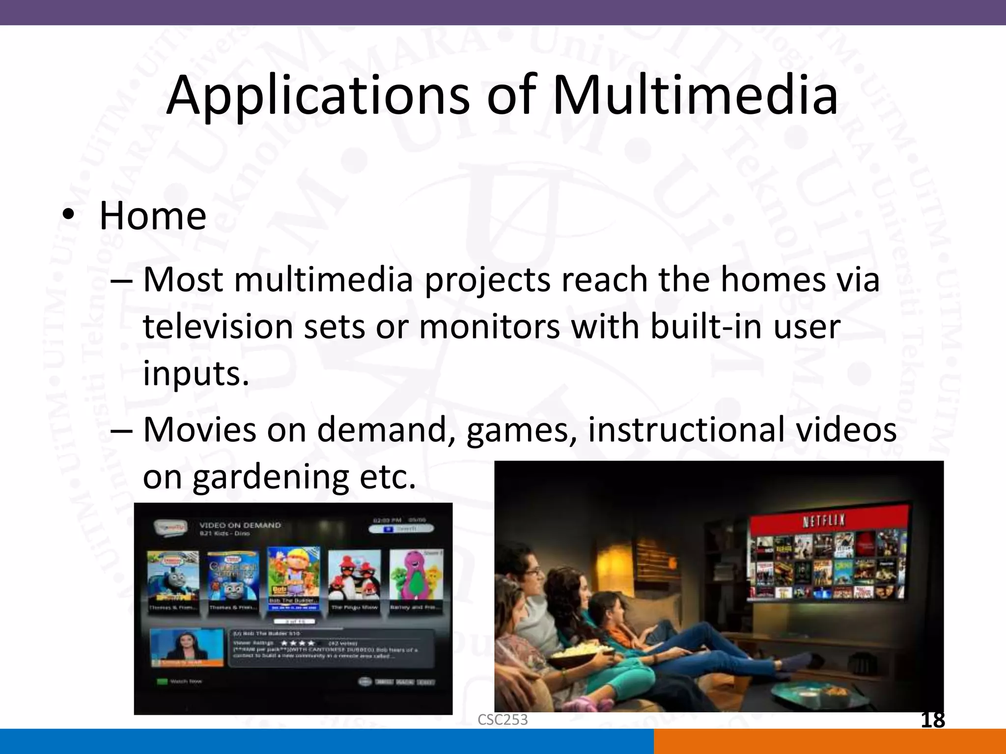Applications of Multimedia
• Home
– Most multimedia projects reach the homes via
television sets or monitors with built-in user
inputs.
– Movies on demand, games, instructional videos
on gardening etc.
CSC253 18
 