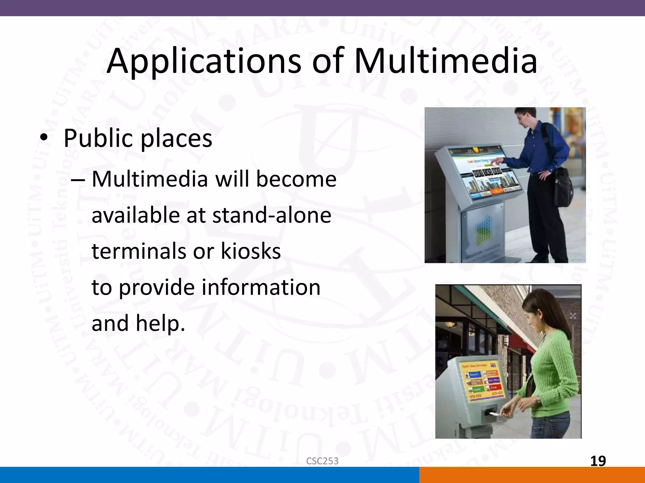 Applications of Multimedia
• Public places
– Multimedia will become
available at stand-alone
terminals or kiosks
to provide information
and help.
CSC253 19
 